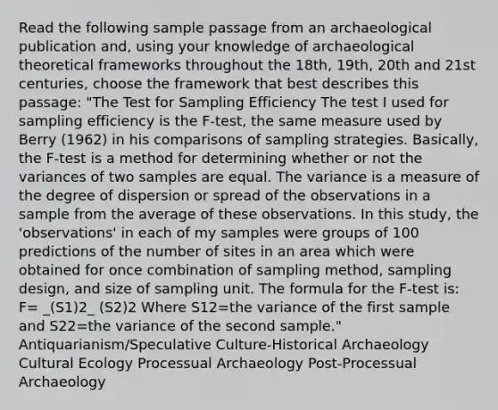 Read the following sample passage from an archaeological publication and, using your knowledge of archaeological theoretical frameworks throughout the 18th, 19th, 20th and 21st centuries, choose the framework that best describes this passage: "The Test for Sampling Efficiency The test I used for sampling efficiency is the F-test, the same measure used by Berry (1962) in his comparisons of sampling strategies. Basically, the F-test is a method for determining whether or not the variances of two samples are equal. The variance is a measure of the degree of dispersion or spread of the observations in a sample from the average of these observations. In this study, the 'observations' in each of my samples were groups of 100 predictions of the number of sites in an area which were obtained for once combination of sampling method, sampling design, and size of sampling unit. The formula for the F-test is: F= _(S1)2_ (S2)2 Where S12=the variance of the first sample and S22=the variance of the second sample." Antiquarianism/Speculative Culture-Historical Archaeology Cultural Ecology Processual Archaeology Post-Processual Archaeology