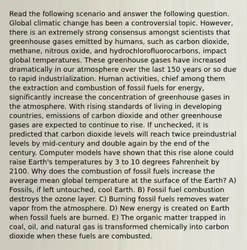 Read the following scenario and answer the following question. Global climatic change has been a controversial topic. However, there is an extremely strong consensus amongst scientists that greenhouse gases emitted by humans, such as carbon dioxide, methane, nitrous oxide, and hydrochlorofluorocarbons, impact global temperatures. These greenhouse gases have increased dramatically in our atmosphere over the last 150 years or so due to rapid industrialization. Human activities, chief among them the extraction and combustion of fossil fuels for energy, significantly increase the concentration of greenhouse gases in the atmosphere. With rising standards of living in developing countries, emissions of carbon dioxide and other greenhouse gases are expected to continue to rise. If unchecked, it is predicted that carbon dioxide levels will reach twice preindustrial levels by mid-century and double again by the end of the century. Computer models have shown that this rise alone could raise Earth's temperatures by 3 to 10 degrees Fahrenheit by 2100. Why does the combustion of fossil fuels increase the average mean global temperature at the surface of the Earth? A) Fossils, if left untouched, cool Earth. B) Fossil fuel combustion destroys the ozone layer. C) Burning fossil fuels removes water vapor from the atmosphere. D) New energy is created on Earth when fossil fuels are burned. E) The organic matter trapped in coal, oil, and natural gas is transformed chemically into carbon dioxide when these fuels are combusted.