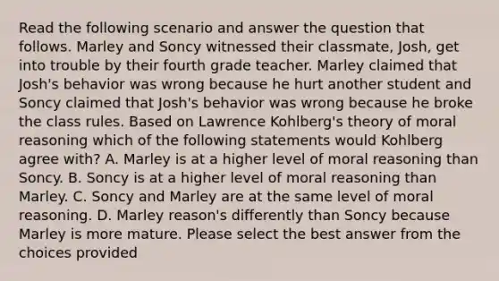 Read the following scenario and answer the question that follows. Marley and Soncy witnessed their classmate, Josh, get into trouble by their fourth grade teacher. Marley claimed that Josh's behavior was wrong because he hurt another student and Soncy claimed that Josh's behavior was wrong because he broke the class rules. Based on Lawrence Kohlberg's theory of moral reasoning which of the following statements would Kohlberg agree with? A. Marley is at a higher level of moral reasoning than Soncy. B. Soncy is at a higher level of moral reasoning than Marley. C. Soncy and Marley are at the same level of moral reasoning. D. Marley reason's differently than Soncy because Marley is more mature. Please select the best answer from the choices provided