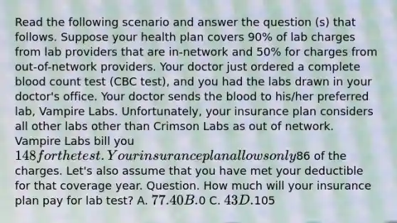 Read the following scenario and answer the question (s) that follows. Suppose your health plan covers 90% of lab charges from lab providers that are in-network and 50% for charges from out-of-network providers. Your doctor just ordered a complete blood count test (CBC test), and you had the labs drawn in your doctor's office. Your doctor sends the blood to his/her preferred lab, Vampire Labs. Unfortunately, your insurance plan considers all other labs other than Crimson Labs as out of network. Vampire Labs bill you 148 for the test. Your insurance plan allows only86 of the charges. Let's also assume that you have met your deductible for that coverage year. Question. How much will your insurance plan pay for lab test? A. 77.40 B.0 C. 43 D.105