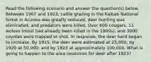 Read the following scenario and answer the question(s) below. Between 1907 and 1923, cattle grazing in the Kaibab National forest in Arizona was greatly reduced, deer hunting was eliminated, and predators were killed. Over 600 cougars, 11 wolves (most had already been killed in the 1800s), and 3000 coyotes were trapped or shot. In response, the deer herd began to increase. By 1915, the deer were estimated at 25,000; by 1920 at 50,000; and by 1923 at approximately 100,000. What is going to happen to the area resources for deer after 1923?