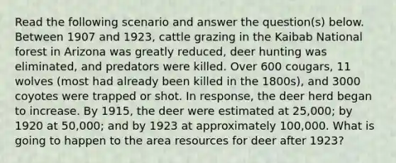 Read the following scenario and answer the question(s) below. Between 1907 and 1923, cattle grazing in the Kaibab National forest in Arizona was greatly reduced, deer hunting was eliminated, and predators were killed. Over 600 cougars, 11 wolves (most had already been killed in the 1800s), and 3000 coyotes were trapped or shot. In response, the deer herd began to increase. By 1915, the deer were estimated at 25,000; by 1920 at 50,000; and by 1923 at approximately 100,000. What is going to happen to the area resources for deer after 1923?