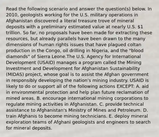 Read the following scenario and answer the question(s) below. In 2010, geologists working for the U.S. military operations in Afghanistan discovered a literal treasure trove of mineral deposits with a preliminary estimated value at nearly U.S. 1 trillion. So far, no proposals have been made for extracting these resources, but already parallels have been drawn to the many dimensions of human rights issues that have plagued coltan production in the Congo, oil drilling in Nigeria, and the "blood diamonds" of Sierra Leone.The U.S. Agency for International Development (USAID) manages a program called the Mining Investment and Development for Afghanistan Sustainability (MIDAS) project, whose goal is to assist the Afghan government in responsibly developing the nation's mining industry. USAID is likely to do or support all of the following actions EXCEPT: A. aid in environmental protection and help plan future reclamation of mined areas. B. encourage international mining corporations to regulate mining activities in Afghanistan. C. provide technical assistance to Afghanistan's Ministry of Mines and Petroleum. D. train Afghanis to become mining technicians. E. deploy mineral exploration teams of Afghani geologists and engineers to search for mineral deposits.