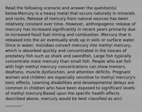 Read the following scenario and answer the question(s) below.Mercury is a heavy metal that occurs naturally in minerals and rocks. Release of mercury from natural sources has been relatively constant over time. However, anthropogenic release of mercury has increased significantly in recent years primarily due to increased fossil fuel mining and combustion. Mercury that is released into the air eventually ends up in soils or surface water. Once in water, microbes convert mercury into methyl mercury, which is absorbed quickly and concentrated in the tissues of predatory fish such as shark and swordfish. Large fish typically concentrate more mercury than small fish. People who eat fish with high methyl mercury concentrations can show tremors, deafness, muscle dysfunction, and attention deficits. Pregnant women and children are especially sensitive to methyl mercury's toxic effects. Learning disabilities and developmental delays are common in children who have been exposed to significant levels of methyl mercury.Based upon the specific health effects described above, mercury would be best classified as a(n) ________.