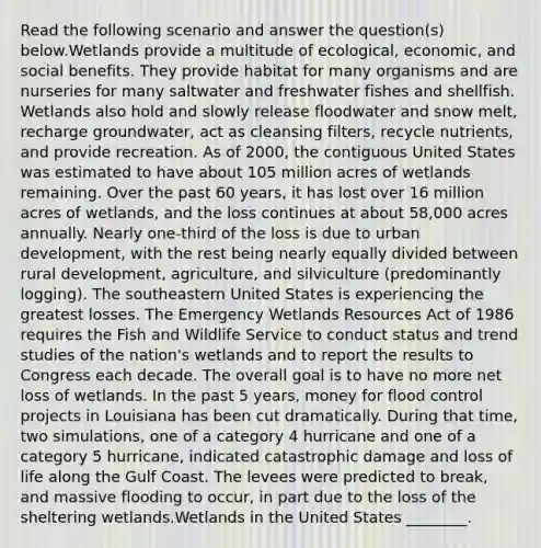 Read the following scenario and answer the question(s) below.Wetlands provide a multitude of ecological, economic, and social benefits. They provide habitat for many organisms and are nurseries for many saltwater and freshwater fishes and shellfish. Wetlands also hold and slowly release floodwater and snow melt, recharge groundwater, act as cleansing filters, recycle nutrients, and provide recreation. As of 2000, the contiguous United States was estimated to have about 105 million acres of wetlands remaining. Over the past 60 years, it has lost over 16 million acres of wetlands, and the loss continues at about 58,000 acres annually. Nearly one-third of the loss is due to urban development, with the rest being nearly equally divided between rural development, agriculture, and silviculture (predominantly logging). The southeastern United States is experiencing the greatest losses. The Emergency Wetlands Resources Act of 1986 requires the Fish and Wildlife Service to conduct status and trend studies of the nation's wetlands and to report the results to Congress each decade. The overall goal is to have no more net loss of wetlands. In the past 5 years, money for flood control projects in Louisiana has been cut dramatically. During that time, two simulations, one of a category 4 hurricane and one of a category 5 hurricane, indicated catastrophic damage and loss of life along the Gulf Coast. The levees were predicted to break, and massive flooding to occur, in part due to the loss of the sheltering wetlands.Wetlands in the United States ________.