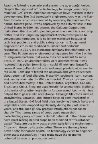 Read the following scenario and answer the question(s) below. Despite the high cost of the technology to design genetically modified (GM) crops, American companies have invested in their development. The first genetically engineered crop was the Flavr Savr tomato, which was created by reversing the function of a normal tomato gene. It was approved by the FDA for sale in the United States in 1994. Its grower, the Calgene Corporation, maintained that it would ripen longer on the vine, taste and ship better, and last longer on supermarket shelves compared to conventional tomatoes. It is no longer marketed because of technical problems and public safety concerns. Today, most engineered crops are modified for insect and herbicide resistance. In 1997, the Monsanto company first marketed GM corn. This Bt corn was engineered using genes from the Bacillus thuringiensis bacteria that made the corn resistant to some pests. In 1999, environmentalists were alarmed when it was reported that pollen from Bt corn could kill monarch butterfly larvae if corn pollen drifted onto milkweed plants that monarchs fed upon. Consumers feared the unknown and were concerned about potential food allergies. Presently, soybeans, corn, cotton, and canola dominate the GM food market. These crops are grown and distributed mostly in the United States, Argentina, Canada, Brazil, and China. They are used mostly for animal feed, clothing, or to make oil or other ingredients for processed food, which has helped them gain public acceptance. Although GM crops such as strawberries, potatoes, and lettuce have all been marketed in the United States, GM food field trials involving biotech fruits and vegetables have dropped significantly during the past several years, and the pace of new product introductions has fallen sharply. This narrow range of crops could mean that biotechnology may not realize its full potential in the future. Why have most bioengineered crops been modified for "resistance" traits? These are the only traits proven safe for the environment. Crops with these traits taste better. These are the only traits proven safe for human health. No technology exists to engineer other traits successfully. These traits have the economic potential to save on production costs.