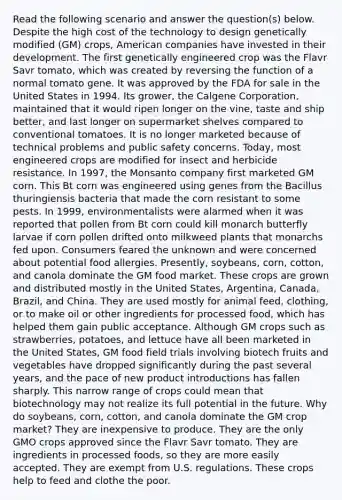 Read the following scenario and answer the question(s) below. Despite the high cost of the technology to design genetically modified (GM) crops, American companies have invested in their development. The first genetically engineered crop was the Flavr Savr tomato, which was created by reversing the function of a normal tomato gene. It was approved by the FDA for sale in the United States in 1994. Its grower, the Calgene Corporation, maintained that it would ripen longer on the vine, taste and ship better, and last longer on supermarket shelves compared to conventional tomatoes. It is no longer marketed because of technical problems and public safety concerns. Today, most engineered crops are modified for insect and herbicide resistance. In 1997, the Monsanto company first marketed GM corn. This Bt corn was engineered using genes from the Bacillus thuringiensis bacteria that made the corn resistant to some pests. In 1999, environmentalists were alarmed when it was reported that pollen from Bt corn could kill monarch butterfly larvae if corn pollen drifted onto milkweed plants that monarchs fed upon. Consumers feared the unknown and were concerned about potential food allergies. Presently, soybeans, corn, cotton, and canola dominate the GM food market. These crops are grown and distributed mostly in the United States, Argentina, Canada, Brazil, and China. They are used mostly for animal feed, clothing, or to make oil or other ingredients for processed food, which has helped them gain public acceptance. Although GM crops such as strawberries, potatoes, and lettuce have all been marketed in the United States, GM food field trials involving biotech fruits and vegetables have dropped significantly during the past several years, and the pace of new product introductions has fallen sharply. This narrow range of crops could mean that biotechnology may not realize its full potential in the future. Why do soybeans, corn, cotton, and canola dominate the GM crop market? They are inexpensive to produce. They are the only GMO crops approved since the Flavr Savr tomato. They are ingredients in processed foods, so they are more easily accepted. They are exempt from U.S. regulations. These crops help to feed and clothe the poor.