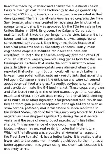 Read the following scenario and answer the question(s) below. Despite the high cost of the technology to design genetically modified (GM) crops, American companies have invested in their development. The first genetically engineered crop was the Flavr Savr tomato, which was created by reversing the function of a normal tomato gene. It was approved by the FDA for sale in the United States in 1994. Its grower, the Calgene Corporation, maintained that it would ripen longer on the vine, taste and ship better, and last longer on supermarket shelves compared to conventional tomatoes. It is no longer marketed because of technical problems and public safety concerns. Today, most engineered crops are modified for insect and herbicide resistance. In 1997, the Monsanto company first marketed GM corn. This Bt corn was engineered using genes from the Bacillus thuringiensis bacteria that made the corn resistant to some pests. In 1999, environmentalists were alarmed when it was reported that pollen from Bt corn could kill monarch butterfly larvae if corn pollen drifted onto milkweed plants that monarchs fed upon. Consumers feared the unknown and were concerned about potential food allergies. Presently, soybeans, corn, cotton, and canola dominate the GM food market. These crops are grown and distributed mostly in the United States, Argentina, Canada, Brazil, and China. They are used mostly for animal feed, clothing, or to make oil or other ingredients for processed food, which has helped them gain public acceptance. Although GM crops such as strawberries, potatoes, and lettuce have all been marketed in the United States, GM food field trials involving biotech fruits and vegetables have dropped significantly during the past several years, and the pace of new product introductions has fallen sharply. This narrow range of crops could mean that biotechnology may not realize its full potential in the future. Which of the following was a positive environmental aspect of the Flavr Savr tomato? -It has a better taste. -It is available at a lower cost to the consumer. -It could be shipped further. -It has a better appearance. -It is grown using less chemicals because it is less likely to rot.