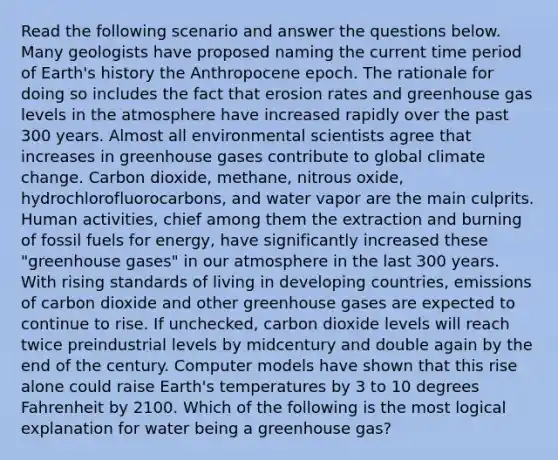 Read the following scenario and answer the questions below. Many geologists have proposed naming the current time period of Earth's history the Anthropocene epoch. The rationale for doing so includes the fact that erosion rates and greenhouse gas levels in the atmosphere have increased rapidly over the past 300 years. Almost all environmental scientists agree that increases in greenhouse gases contribute to global climate change. Carbon dioxide, methane, nitrous oxide, hydrochlorofluorocarbons, and water vapor are the main culprits. Human activities, chief among them the extraction and burning of fossil fuels for energy, have significantly increased these "greenhouse gases" in our atmosphere in the last 300 years. With rising standards of living in developing countries, emissions of carbon dioxide and other greenhouse gases are expected to continue to rise. If unchecked, carbon dioxide levels will reach twice preindustrial levels by midcentury and double again by the end of the century. Computer models have shown that this rise alone could raise Earth's temperatures by 3 to 10 degrees Fahrenheit by 2100. Which of the following is the most logical explanation for water being a greenhouse gas?