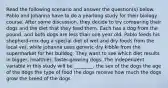 Read the following scenario and answer the question(s) below. Pablo and Johanna have to do a yearlong study for their biology course. After some discussion, they decide to try comparing their dogs and the diet that they feed them. Each has a dog from the pound, and both dogs are less than one year old. Pablo feeds his shepherd-mix dog a special diet of wet and dry foods from the local vet, while Johanna uses generic dry kibble from the supermarket for her bulldog. They want to see which diet results in bigger, healthier, faster-growing dogs. The independent variable in this study will be ________. the sex of the dogs the age of the dogs the type of food the dogs receive how much the dogs grow the breed of the dogs