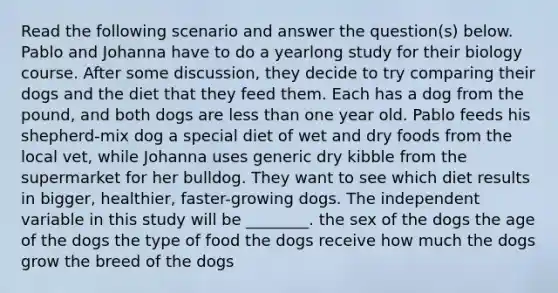 Read the following scenario and answer the question(s) below. Pablo and Johanna have to do a yearlong study for their biology course. After some discussion, they decide to try comparing their dogs and the diet that they feed them. Each has a dog from the pound, and both dogs are less than one year old. Pablo feeds his shepherd-mix dog a special diet of wet and dry foods from the local vet, while Johanna uses generic dry kibble from the supermarket for her bulldog. They want to see which diet results in bigger, healthier, faster-growing dogs. The independent variable in this study will be ________. the sex of the dogs the age of the dogs the type of food the dogs receive how much the dogs grow the breed of the dogs