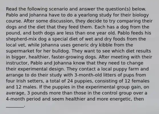 Read the following scenario and answer the question(s) below. Pablo and Johanna have to do a yearlong study for their biology course. After some discussion, they decide to try comparing their dogs and the diet that they feed them. Each has a dog from the pound, and both dogs are less than one year old. Pablo feeds his shepherd-mix dog a special diet of wet and dry foods from the local vet, while Johanna uses generic dry kibble from the supermarket for her bulldog. They want to see which diet results in bigger, healthier, faster-growing dogs. After meeting with their instructor, Pablo and Johanna know that they need to change their experimental design. They contact a local puppy farm and arrange to do their study with 3-month-old litters of pups from four Irish setters, a total of 24 puppies, consisting of 12 females and 12 males. If the puppies in the experimental group gain, on average, 3 pounds more than those in the control group over a 4-month period and seem healthier and more energetic, then ________.