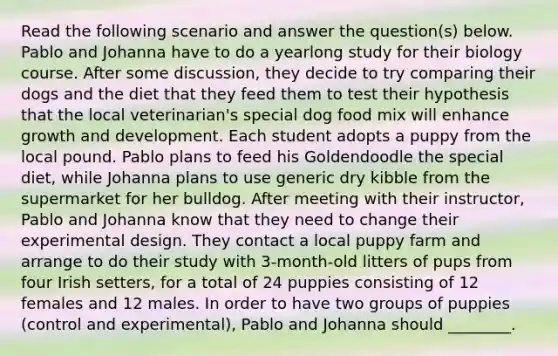 Read the following scenario and answer the question(s) below. Pablo and Johanna have to do a yearlong study for their biology course. After some discussion, they decide to try comparing their dogs and the diet that they feed them to test their hypothesis that the local veterinarian's special dog food mix will enhance growth and development. Each student adopts a puppy from the local pound. Pablo plans to feed his Goldendoodle the special diet, while Johanna plans to use generic dry kibble from the supermarket for her bulldog. After meeting with their instructor, Pablo and Johanna know that they need to change their experimental design. They contact a local puppy farm and arrange to do their study with 3-month-old litters of pups from four Irish setters, for a total of 24 puppies consisting of 12 females and 12 males. In order to have two groups of puppies (control and experimental), Pablo and Johanna should ________.