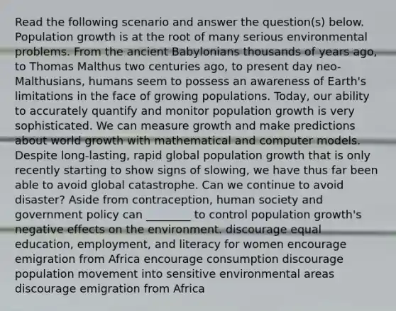 Read the following scenario and answer the question(s) below. Population growth is at the root of many serious environmental problems. From the ancient Babylonians thousands of years ago, to Thomas Malthus two centuries ago, to present day neo-Malthusians, humans seem to possess an awareness of Earth's limitations in the face of growing populations. Today, our ability to accurately quantify and monitor population growth is very sophisticated. We can measure growth and make predictions about world growth with mathematical and computer models. Despite long-lasting, rapid global population growth that is only recently starting to show signs of slowing, we have thus far been able to avoid global catastrophe. Can we continue to avoid disaster? Aside from contraception, human society and government policy can ________ to control population growth's negative effects on the environment. discourage equal education, employment, and literacy for women encourage emigration from Africa encourage consumption discourage population movement into sensitive environmental areas discourage emigration from Africa