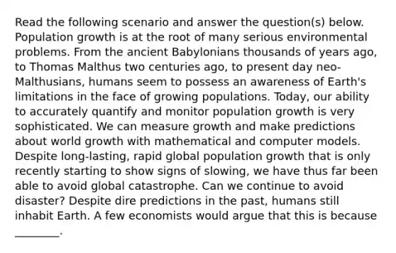 Read the following scenario and answer the question(s) below. Population growth is at the root of many serious environmental problems. From the ancient Babylonians thousands of years ago, to Thomas Malthus two centuries ago, to present day neo-Malthusians, humans seem to possess an awareness of Earth's limitations in the face of growing populations. Today, our ability to accurately quantify and monitor population growth is very sophisticated. We can measure growth and make predictions about world growth with mathematical and computer models. Despite long-lasting, rapid global population growth that is only recently starting to show signs of slowing, we have thus far been able to avoid global catastrophe. Can we continue to avoid disaster? Despite dire predictions in the past, humans still inhabit Earth. A few economists would argue that this is because ________.