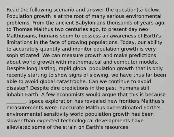 Read the following scenario and answer the question(s) below. Population growth is at the root of many serious environmental problems. From the ancient Babylonians thousands of years ago, to Thomas Malthus two centuries ago, to present day neo-Malthusians, humans seem to possess an awareness of Earth's limitations in the face of growing populations. Today, our ability to accurately quantify and monitor population growth is very sophisticated. We can measure growth and make predictions about world growth with mathematical and computer models. Despite long-lasting, rapid global population growth that is only recently starting to show signs of slowing, we have thus far been able to avoid global catastrophe. Can we continue to avoid disaster? Despite dire predictions in the past, humans still inhabit Earth. A few economists would argue that this is because ________. space exploration has revealed new frontiers Malthus's measurements were inaccurate Malthus overestimated Earth's environmental sensitivity world population growth has been slower than expected technological developments have alleviated some of the strain on Earth's resources