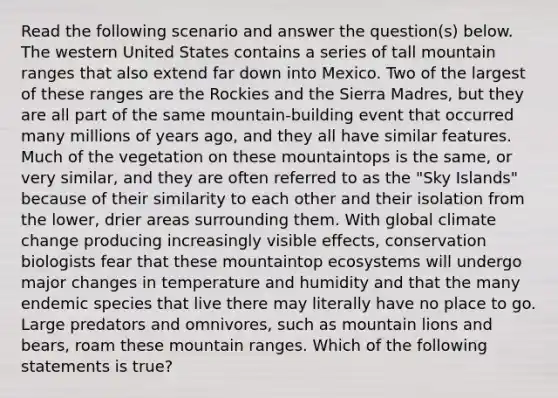 Read the following scenario and answer the question(s) below. The western United States contains a series of tall mountain ranges that also extend far down into Mexico. Two of the largest of these ranges are the Rockies and the Sierra Madres, but they are all part of the same mountain-building event that occurred many millions of years ago, and they all have similar features. Much of the vegetation on these mountaintops is the same, or very similar, and they are often referred to as the "Sky Islands" because of their similarity to each other and their isolation from the lower, drier areas surrounding them. With global climate change producing increasingly visible effects, conservation biologists fear that these mountaintop ecosystems will undergo major changes in temperature and humidity and that the many endemic species that live there may literally have no place to go. Large predators and omnivores, such as mountain lions and bears, roam these mountain ranges. Which of the following statements is true?