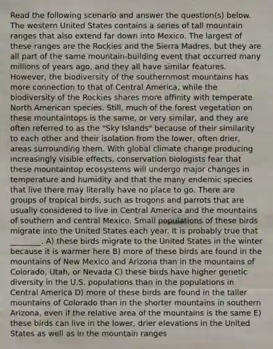 Read the following scenario and answer the question(s) below. The western United States contains a series of tall mountain ranges that also extend far down into Mexico. The largest of these ranges are the Rockies and the Sierra Madres, but they are all part of the same mountain-building event that occurred many millions of years ago, and they all have similar features. However, the biodiversity of the southernmost mountains has more connection to that of Central America, while the biodiversity of the Rockies shares more affinity with temperate North American species. Still, much of the forest vegetation on these mountaintops is the same, or very similar, and they are often referred to as the "Sky Islands" because of their similarity to each other and their isolation from the lower, often drier, areas surrounding them. With global climate change producing increasingly visible effects, conservation biologists fear that these mountaintop ecosystems will undergo major changes in temperature and humidity and that the many endemic species that live there may literally have no place to go. There are groups of tropical birds, such as trogons and parrots that are usually considered to live in Central America and the mountains of southern and central Mexico. Small populations of these birds migrate into the United States each year. It is probably true that ________. A) these birds migrate to the United States in the winter because it is warmer here B) more of these birds are found in the mountains of New Mexico and Arizona than in the mountains of Colorado, Utah, or Nevada C) these birds have higher genetic diversity in the U.S. populations than in the populations in Central America D) more of these birds are found in the taller mountains of Colorado than in the shorter mountains in southern Arizona, even if the relative area of the mountains is the same E) these birds can live in the lower, drier elevations in the United States as well as in the mountain ranges