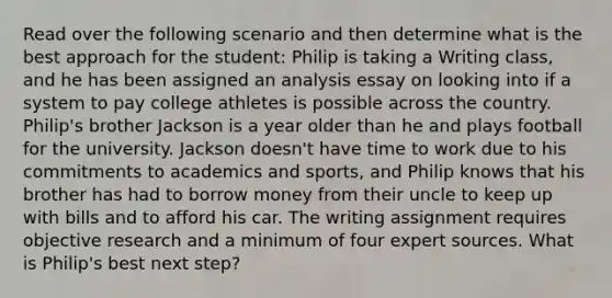 Read over the following scenario and then determine what is the best approach for the student: Philip is taking a Writing class, and he has been assigned an analysis essay on looking into if a system to pay college athletes is possible across the country. Philip's brother Jackson is a year older than he and plays football for the university. Jackson doesn't have time to work due to his commitments to academics and sports, and Philip knows that his brother has had to borrow money from their uncle to keep up with bills and to afford his car. The writing assignment requires objective research and a minimum of four expert sources. What is Philip's best next step?