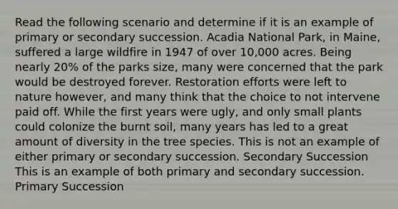 Read the following scenario and determine if it is an example of primary or secondary succession. Acadia National Park, in Maine, suffered a large wildfire in 1947 of over 10,000 acres. Being nearly 20% of the parks size, many were concerned that the park would be destroyed forever. Restoration efforts were left to nature however, and many think that the choice to not intervene paid off. While the first years were ugly, and only small plants could colonize the burnt soil, many years has led to a great amount of diversity in the tree species. This is not an example of either primary or secondary succession. Secondary Succession This is an example of both primary and secondary succession. Primary Succession