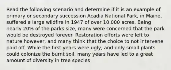 Read the following scenario and determine if it is an example of primary or secondary succession Acadia National Park, in Maine, suffered a large wildfire in 1947 of over 10,000 acres. Being nearly 20% of the parks size, many were concerned that the park would be destroyed forever. Restoration efforts were left to nature however, and many think that the choice to not intervene paid off. While the first years were ugly, and only small plants could colonize the burnt soil, many years have led to a great amount of diversity in tree species