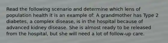 Read the following scenario and determine which lens of population health it is an example of: A grandmother has Type 2 diabetes, a complex disease, is in the hospital because of advanced kidney disease. She is almost ready to be released from the hospital, but she will need a lot of follow-up care.