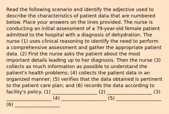 Read the following scenario and identify the adjective used to describe the characteristics of patient data that are numbered below. Place your answers on the lines provided. The nurse is conducting an initial assessment of a 79-year-old female patient admitted to the hospital with a diagnosis of dehydration. The nurse (1) uses clinical reasoning to identify the need to perform a comprehensive assessment and gather the appropriate patient data. (2) First the nurse asks the patient about the most important details leading up to her diagnosis. Then the nurse (3) collects as much information as possible to understand the patient's health problems; (4) collects the patient data in an organized manner; (5) verifies that the data obtained is pertinent to the patient care plan; and (6) records the data according to facility's policy. (1) ___________________ (2) ___________________ (3) ___________________ (4) ___________________ (5) ___________________ (6) ___________________