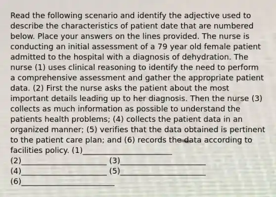 Read the following scenario and identify the adjective used to describe the characteristics of patient date that are numbered below. Place your answers on the lines provided. The nurse is conducting an initial assessment of a 79 year old female patient admitted to the hospital with a diagnosis of dehydration. The nurse (1) uses clinical reasoning to identify the need to perform a comprehensive assessment and gather the appropriate patient data. (2) First the nurse asks the patient about the most important details leading up to her diagnosis. Then the nurse (3) collects as much information as possible to understand the patients health problems; (4) collects the patient data in an organized manner; (5) verifies that the data obtained is pertinent to the patient care plan; and (6) records the data according to facilities policy. (1)_______________________ (2)______________________ (3)______________________ (4)______________________ (5)______________________ (6)________________________