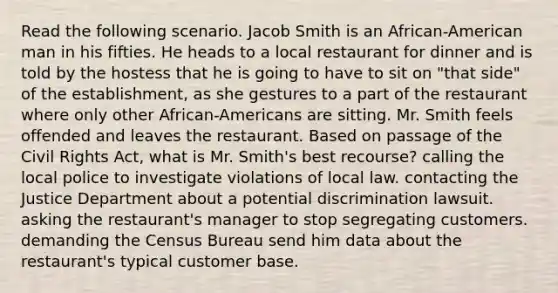 Read the following scenario. Jacob Smith is an African-American man in his fifties. He heads to a local restaurant for dinner and is told by the hostess that he is going to have to sit on "that side" of the establishment, as she gestures to a part of the restaurant where only other African-Americans are sitting. Mr. Smith feels offended and leaves the restaurant. Based on passage of the Civil Rights Act, what is Mr. Smith's best recourse? calling the local police to investigate violations of local law. contacting the Justice Department about a potential discrimination lawsuit. asking the restaurant's manager to stop segregating customers. demanding the Census Bureau send him data about the restaurant's typical customer base.