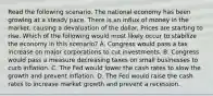 Read the following scenario. The national economy has been growing at a steady pace. There is an influx of money in the market, causing a devaluation of the dollar. Prices are starting to rise. Which of the following would most likely occur to stabilize the economy in this scenario? A. Congress would pass a tax increase on major corporations to cut investments. B. Congress would pass a measure decreasing taxes on small businesses to curb inflation. C. The Fed would lower the cash rates to slow the growth and prevent inflation. D. The Fed would raise the cash rates to increase market growth and prevent a recession.