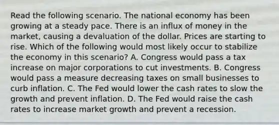 Read the following scenario. The national economy has been growing at a steady pace. There is an influx of money in the market, causing a devaluation of the dollar. Prices are starting to rise. Which of the following would most likely occur to stabilize the economy in this scenario? A. Congress would pass a tax increase on major corporations to cut investments. B. Congress would pass a measure decreasing taxes on small businesses to curb inflation. C. The Fed would lower the cash rates to slow the growth and prevent inflation. D. The Fed would raise the cash rates to increase market growth and prevent a recession.