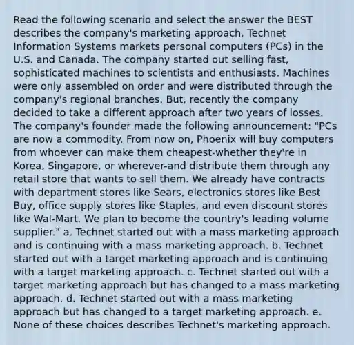 Read the following scenario and select the answer the BEST describes the company's marketing approach. Technet Information Systems markets personal computers (PCs) in the U.S. and Canada. The company started out selling fast, sophisticated machines to scientists and enthusiasts. Machines were only assembled on order and were distributed through the company's regional branches. But, recently the company decided to take a different approach after two years of losses. The company's founder made the following announcement: "PCs are now a commodity. From now on, Phoenix will buy computers from whoever can make them cheapest-whether they're in Korea, Singapore, or wherever-and distribute them through any retail store that wants to sell them. We already have contracts with department stores like Sears, electronics stores like Best Buy, office supply stores like Staples, and even discount stores like Wal-Mart. We plan to become the country's leading volume supplier." a. Technet started out with a mass marketing approach and is continuing with a mass marketing approach. b. Technet started out with a target marketing approach and is continuing with a target marketing approach. c. Technet started out with a target marketing approach but has changed to a mass marketing approach. d. Technet started out with a mass marketing approach but has changed to a target marketing approach. e. None of these choices describes Technet's marketing approach.