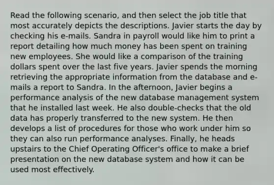 Read the following scenario, and then select the job title that most accurately depicts the descriptions. Javier starts the day by checking his e-mails. Sandra in payroll would like him to print a report detailing how much money has been spent on training new employees. She would like a comparison of the training dollars spent over the last five years. Javier spends the morning retrieving the appropriate information from the database and e-mails a report to Sandra. In the afternoon, Javier begins a performance analysis of the new database management system that he installed last week. He also double-checks that the old data has properly transferred to the new system. He then develops a list of procedures for those who work under him so they can also run performance analyses. Finally, he heads upstairs to the Chief Operating Officer's office to make a brief presentation on the new database system and how it can be used most effectively.