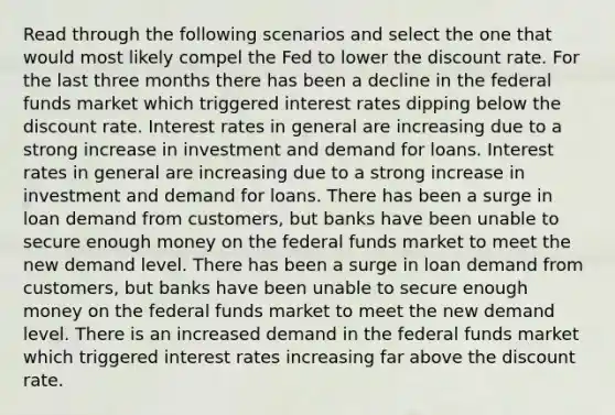 Read through the following scenarios and select the one that would most likely compel the Fed to lower the discount rate. For the last three months there has been a decline in the federal funds market which triggered interest rates dipping below the discount rate. Interest rates in general are increasing due to a strong increase in investment and demand for loans. Interest rates in general are increasing due to a strong increase in investment and demand for loans. There has been a surge in loan demand from customers, but banks have been unable to secure enough money on the federal funds market to meet the new demand level. There has been a surge in loan demand from customers, but banks have been unable to secure enough money on the federal funds market to meet the new demand level. There is an increased demand in the federal funds market which triggered interest rates increasing far above the discount rate.