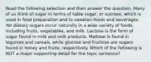 Read the following selection and then answer the question. Many of us think of sugar in terms of table sugar, or sucrose, which is used in food preparation and to sweeten foods and beverages. Yet dietary sugars occur naturally in a wide variety of foods, including fruits, vegetables, and milk. Lactose is the form of sugar found in milk and milk products. Maltose is found in legumes and cereals, while glucose and fructose are sugars found in honey and fruits, respectively. Which of the following is NOT a major supporting detail for the topic sentence?