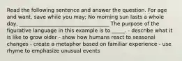 Read the following sentence and answer the question. For age and want, save while you may; No morning sun lasts a whole day, ___________________________________ The purpose of the figurative language in this example is to _____. - describe what it is like to grow older - show how humans react to seasonal changes - create a metaphor based on familiar experience - use rhyme to emphasize unusual events