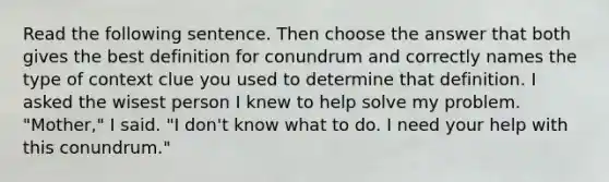 Read the following sentence. Then choose the answer that both gives the best definition for conundrum and correctly names the type of context clue you used to determine that definition. I asked the wisest person I knew to help solve my problem. "Mother," I said. "I don't know what to do. I need your help with this conundrum."