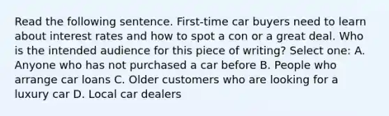 Read the following sentence. First-time car buyers need to learn about interest rates and how to spot a con or a great deal. Who is the intended audience for this piece of writing? Select one: A. Anyone who has not purchased a car before B. People who arrange car loans C. Older customers who are looking for a luxury car D. Local car dealers