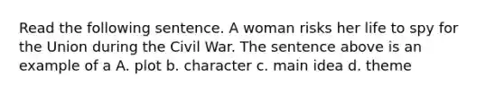 Read the following sentence. A woman risks her life to spy for the Union during the Civil War. The sentence above is an example of a A. plot b. character c. main idea d. theme