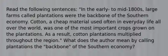 Read the following sentences: "In the early- to mid-1800s, large farms called plantations were the backbone of the Southern economy. Cotton, a cheap material used often in everyday life all over the world, was one of the most important crops grown on the plantations. As a result, cotton plantations multiplied throughout the region." What does the author mean by calling plantations the "backbone" of the Southern economy?