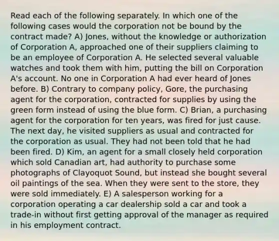 Read each of the following separately. In which one of the following cases would the corporation not be bound by the contract made? A) Jones, without the knowledge or authorization of Corporation A, approached one of their suppliers claiming to be an employee of Corporation A. He selected several valuable watches and took them with him, putting the bill on Corporation A's account. No one in Corporation A had ever heard of Jones before. B) Contrary to company policy, Gore, the purchasing agent for the corporation, contracted for supplies by using the green form instead of using the blue form. C) Brian, a purchasing agent for the corporation for ten years, was fired for just cause. The next day, he visited suppliers as usual and contracted for the corporation as usual. They had not been told that he had been fired. D) Kim, an agent for a small closely held corporation which sold Canadian art, had authority to purchase some photographs of Clayoquot Sound, but instead she bought several oil paintings of the sea. When they were sent to the store, they were sold immediately. E) A salesperson working for a corporation operating a car dealership sold a car and took a trade-in without first getting approval of the manager as required in his employment contract.