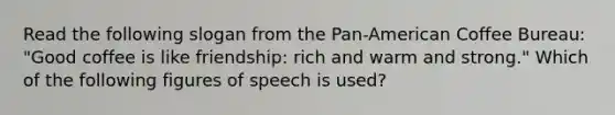 Read the following slogan from the Pan-American Coffee Bureau: "Good coffee is like friendship: rich and warm and strong." Which of the following figures of speech is used?