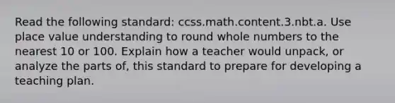 Read the following standard: ccss.math.content.3.nbt.a. Use place value understanding to round whole numbers to the nearest 10 or 100. Explain how a teacher would unpack, or analyze the parts of, this standard to prepare for developing a teaching plan.