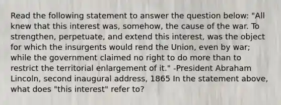 Read the following statement to answer the question below: "All knew that this interest was, somehow, the cause of the war. To strengthen, perpetuate, and extend this interest, was the object for which the insurgents would rend the Union, even by war; while the government claimed no right to do more than to restrict the territorial enlargement of it." -President Abraham Lincoln, second inaugural address, 1865 In the statement above, what does "this interest" refer to?