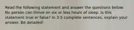 Read the following statement and answer the questions below: No person can thrive on six or less hours of sleep. Is this statement true or false? In 3-5 complete sentences, explain your answer. Be detailed!