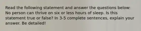 Read the following statement and answer the questions below: No person can thrive on six or less hours of sleep. Is this statement true or false? In 3-5 complete sentences, explain your answer. Be detailed!