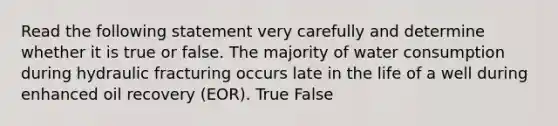 Read the following statement very carefully and determine whether it is true or false. The majority of water consumption during hydraulic fracturing occurs late in the life of a well during enhanced oil recovery (EOR). True False