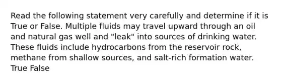 Read the following statement very carefully and determine if it is True or False. Multiple fluids may travel upward through an oil and natural gas well and "leak" into sources of drinking water. These fluids include hydrocarbons from the reservoir rock, methane from shallow sources, and salt-rich formation water. True False