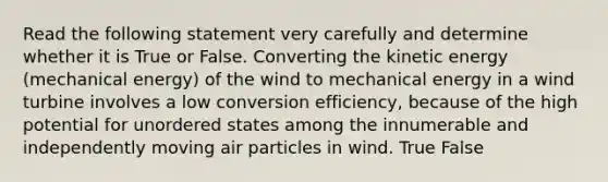 Read the following statement very carefully and determine whether it is True or False. Converting the kinetic energy (mechanical energy) of the wind to mechanical energy in a wind turbine involves a low conversion efficiency, because of the high potential for unordered states among the innumerable and independently moving air particles in wind. True False