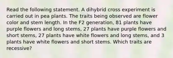 Read the following statement. A dihybrid cross experiment is carried out in pea plants. The traits being observed are flower color and stem length. In the F2 generation, 81 plants have purple flowers and long stems, 27 plants have purple flowers and short stems, 27 plants have white flowers and long stems, and 3 plants have white flowers and short stems. Which traits are recessive?